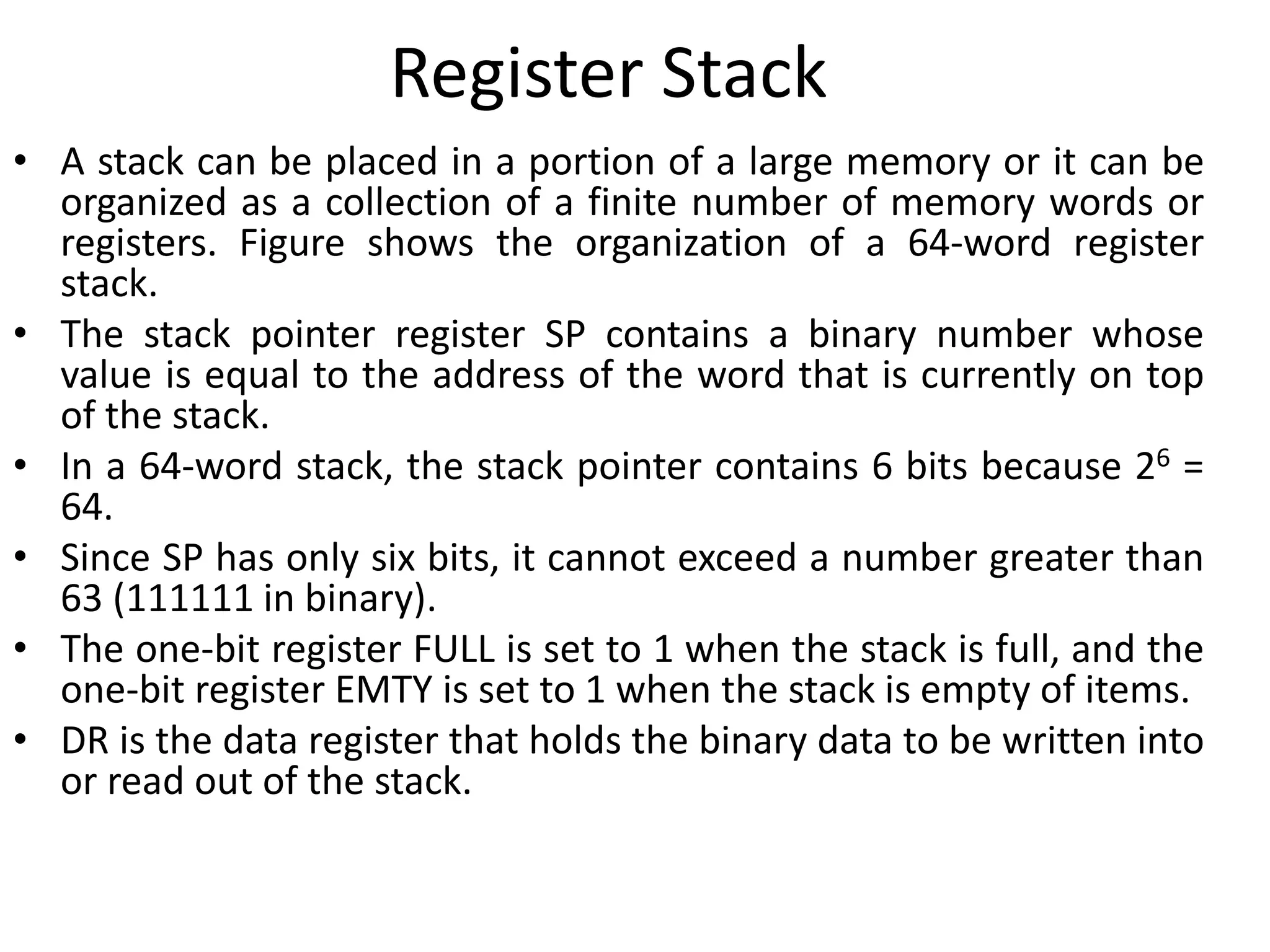 Register Stack
• A stack can be placed in a portion of a large memory or it can be
organized as a collection of a finite number of memory words or
registers. Figure shows the organization of a 64-word register
stack.
• The stack pointer register SP contains a binary number whose
value is equal to the address of the word that is currently on top
of the stack.
• In a 64-word stack, the stack pointer contains 6 bits because 26 =
64.
• Since SP has only six bits, it cannot exceed a number greater than
63 (111111 in binary).
• The one-bit register FULL is set to 1 when the stack is full, and the
one-bit register EMTY is set to 1 when the stack is empty of items.
• DR is the data register that holds the binary data to be written into
or read out of the stack.
 