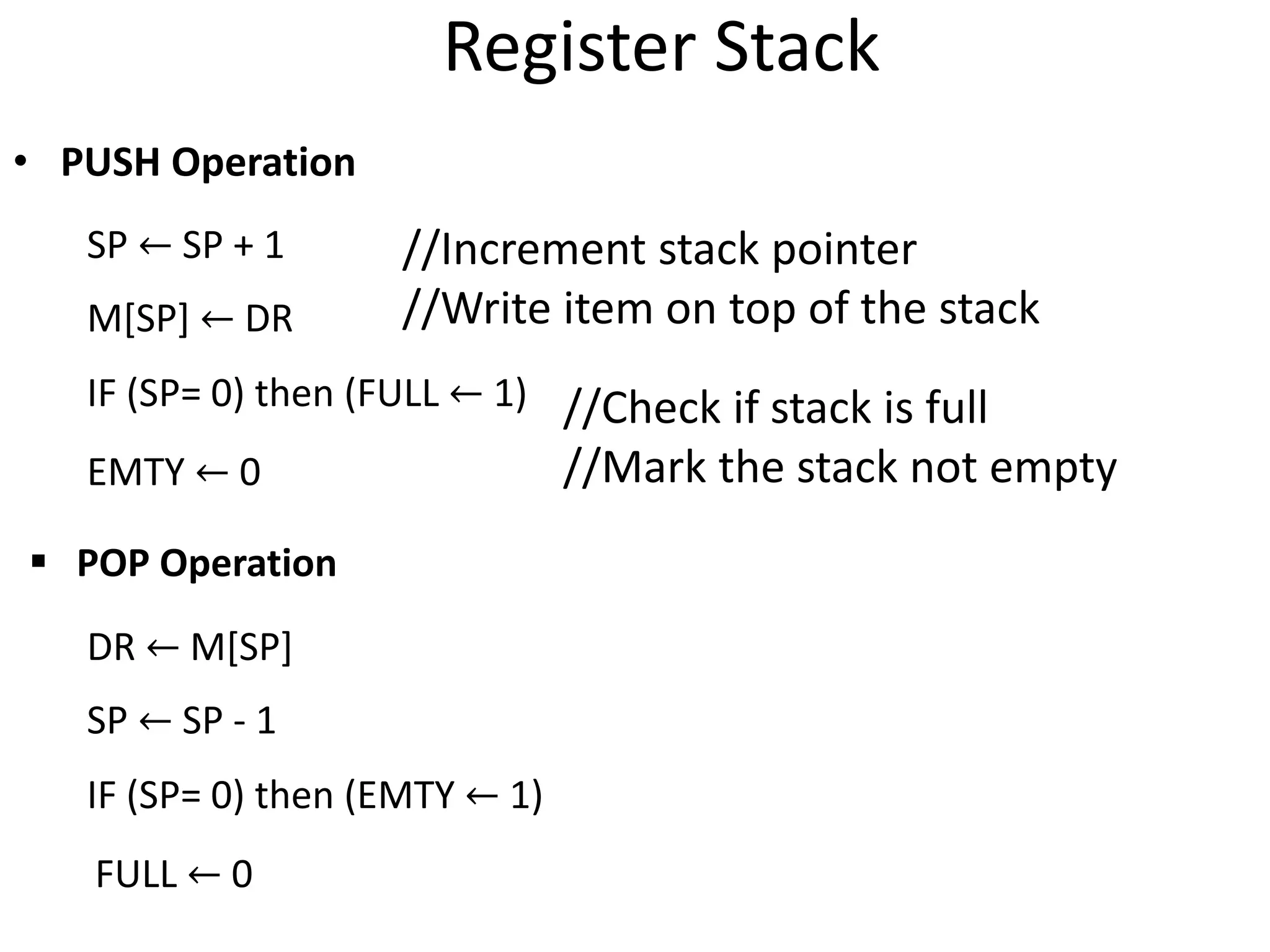 Register Stack
• PUSH Operation
SP ← SP + 1
M[SP] ← DR
IF (SP= 0) then (FULL ← 1)
EMTY ← 0
 POP Operation
DR ← M[SP]
SP ← SP - 1
IF (SP= 0) then (EMTY ← 1)
FULL ← 0
//Increment stack pointer
//Write item on top of the stack
//Check if stack is full
//Mark the stack not empty
 