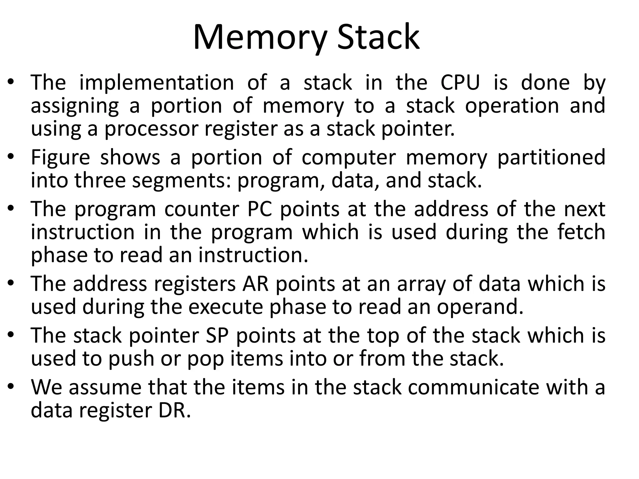 Memory Stack
• The implementation of a stack in the CPU is done by
assigning a portion of memory to a stack operation and
using a processor register as a stack pointer.
• Figure shows a portion of computer memory partitioned
into three segments: program, data, and stack.
• The program counter PC points at the address of the next
instruction in the program which is used during the fetch
phase to read an instruction.
• The address registers AR points at an array of data which is
used during the execute phase to read an operand.
• The stack pointer SP points at the top of the stack which is
used to push or pop items into or from the stack.
• We assume that the items in the stack communicate with a
data register DR.
 