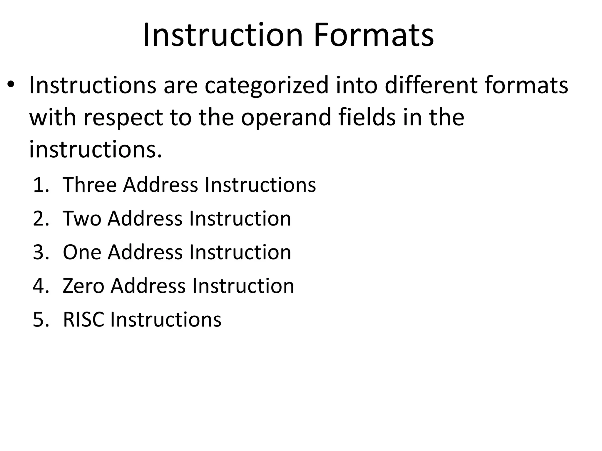 Instruction Formats
• Instructions are categorized into different formats
with respect to the operand fields in the
instructions.
1. Three Address Instructions
2. Two Address Instruction
3. One Address Instruction
4. Zero Address Instruction
5. RISC Instructions
 