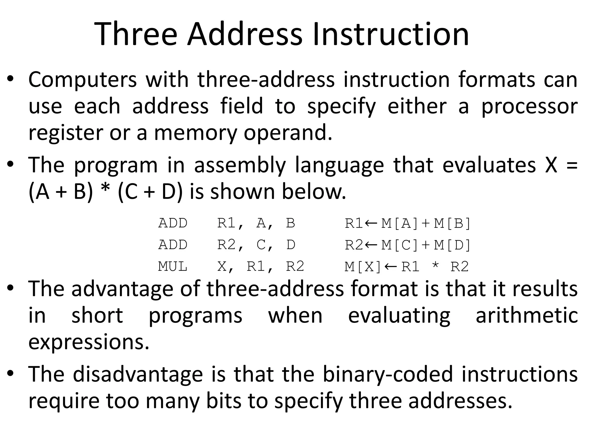 Three Address Instruction
• Computers with three-address instruction formats can
use each address field to specify either a processor
register or a memory operand.
• The program in assembly language that evaluates X =
(A + B) * (C + D) is shown below.
• The advantage of three-address format is that it results
in short programs when evaluating arithmetic
expressions.
• The disadvantage is that the binary-coded instructions
require too many bits to specify three addresses.
ADD R1, A, B R1← M[A]+ M[B]
ADD R2, C, D R2← M[C]+ M[D]
MUL X, R1, R2 M[X]← R1 * R2
 