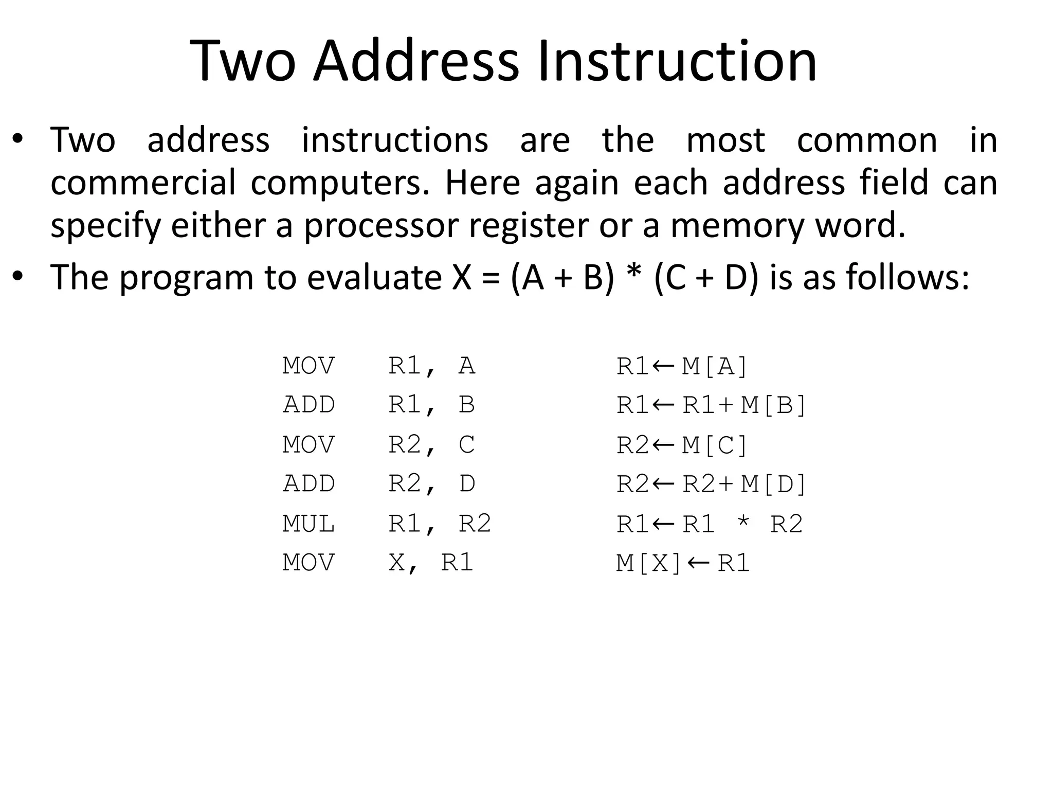 Two Address Instruction
• Two address instructions are the most common in
commercial computers. Here again each address field can
specify either a processor register or a memory word.
• The program to evaluate X = (A + B) * (C + D) is as follows:
MOV R1, A R1← M[A]
ADD R1, B R1← R1+ M[B]
MOV R2, C R2← M[C]
ADD R2, D R2← R2+ M[D]
MUL R1, R2 R1← R1 * R2
M[X]← R1
MOV X, R1
 