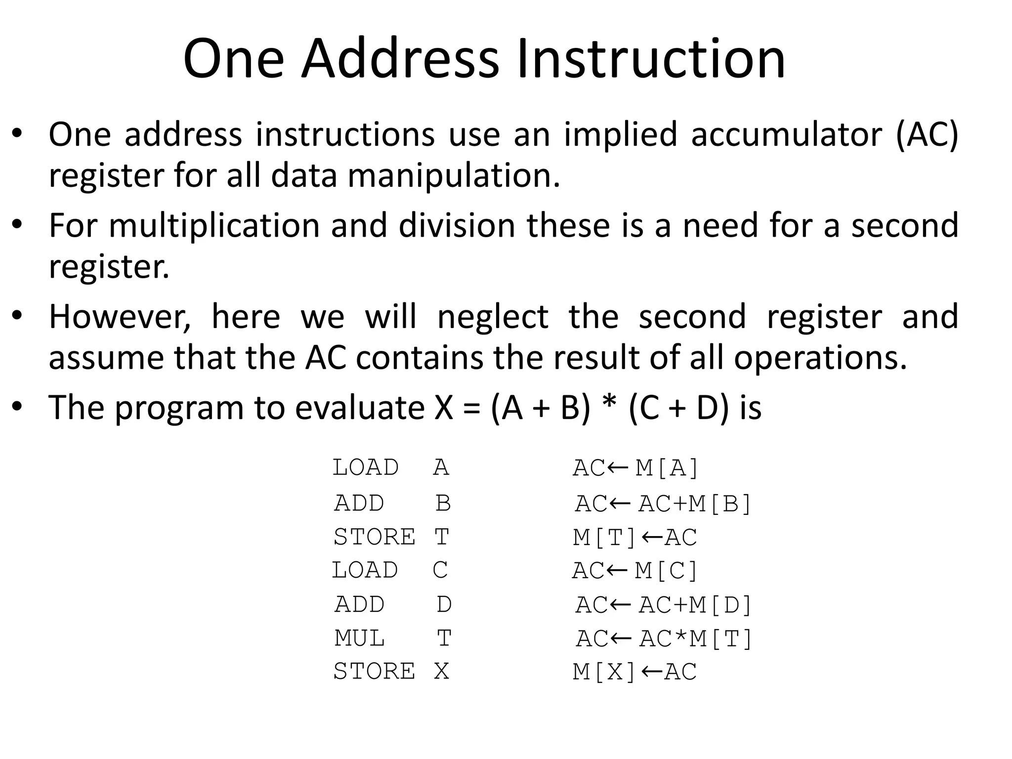 One Address Instruction
• One address instructions use an implied accumulator (AC)
register for all data manipulation.
• For multiplication and division these is a need for a second
register.
• However, here we will neglect the second register and
assume that the AC contains the result of all operations.
• The program to evaluate X = (A + B) * (C + D) is
LOAD A AC← M[A]
ADD B AC← AC+M[B]
STORE T M[T]←AC
LOAD C AC← M[C]
ADD D AC← AC+M[D]
MUL T AC← AC*M[T]
STORE X M[X]←AC
 