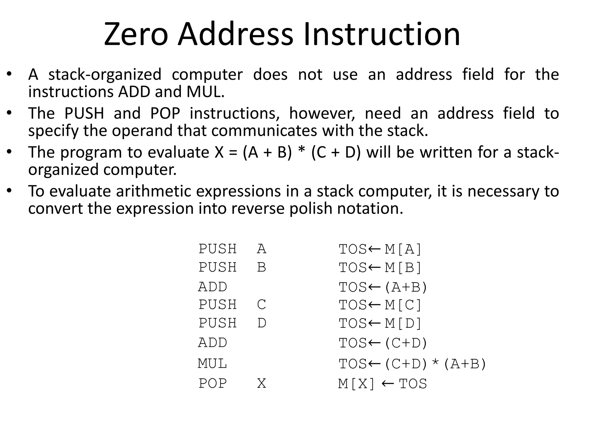 Zero Address Instruction
• A stack-organized computer does not use an address field for the
instructions ADD and MUL.
• The PUSH and POP instructions, however, need an address field to
specify the operand that communicates with the stack.
• The program to evaluate X = (A + B) * (C + D) will be written for a stack-
organized computer.
• To evaluate arithmetic expressions in a stack computer, it is necessary to
convert the expression into reverse polish notation.
PUSH A TOS← M[A]
PUSH B TOS← M[B]
ADD TOS←(A+B)
PUSH C TOS← M[C]
PUSH D TOS← M[D]
ADD TOS←(C+D)
MUL TOS←(C+D)*(A+B)
POP X M[X] ← TOS
 