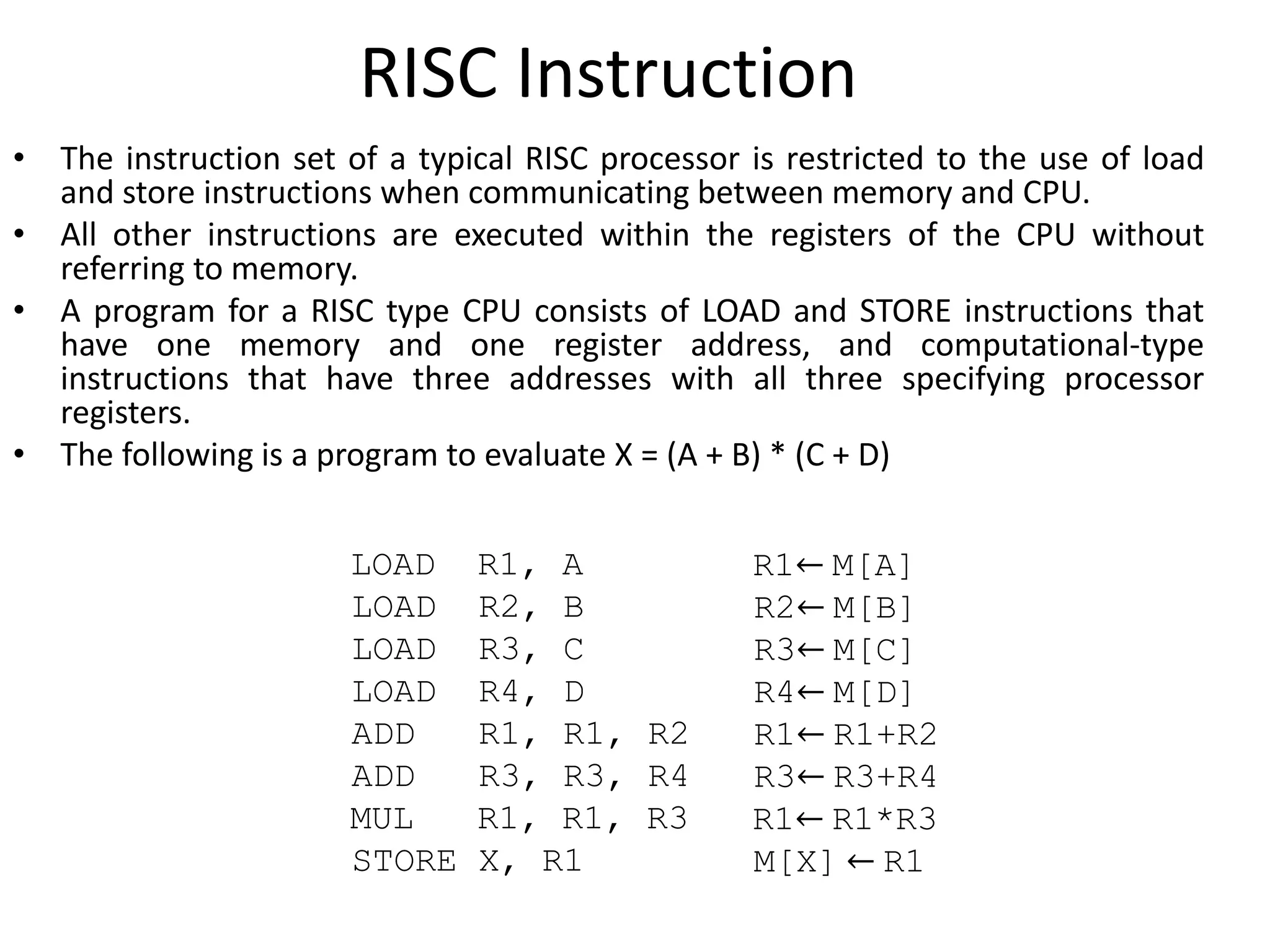 RISC Instruction
• The instruction set of a typical RISC processor is restricted to the use of load
and store instructions when communicating between memory and CPU.
• All other instructions are executed within the registers of the CPU without
referring to memory.
• A program for a RISC type CPU consists of LOAD and STORE instructions that
have one memory and one register address, and computational-type
instructions that have three addresses with all three specifying processor
registers.
• The following is a program to evaluate X = (A + B) * (C + D)
LOAD R1, A R1← M[A]
LOAD R2, B R2← M[B]
LOAD R3, C R3← M[C]
LOAD R4, D R4← M[D]
ADD R1, R1, R2 R1← R1+R2
ADD R3, R3, R4 R3← R3+R4
MUL R1, R1, R3 R1← R1*R3
STORE X, R1 M[X] ← R1
 