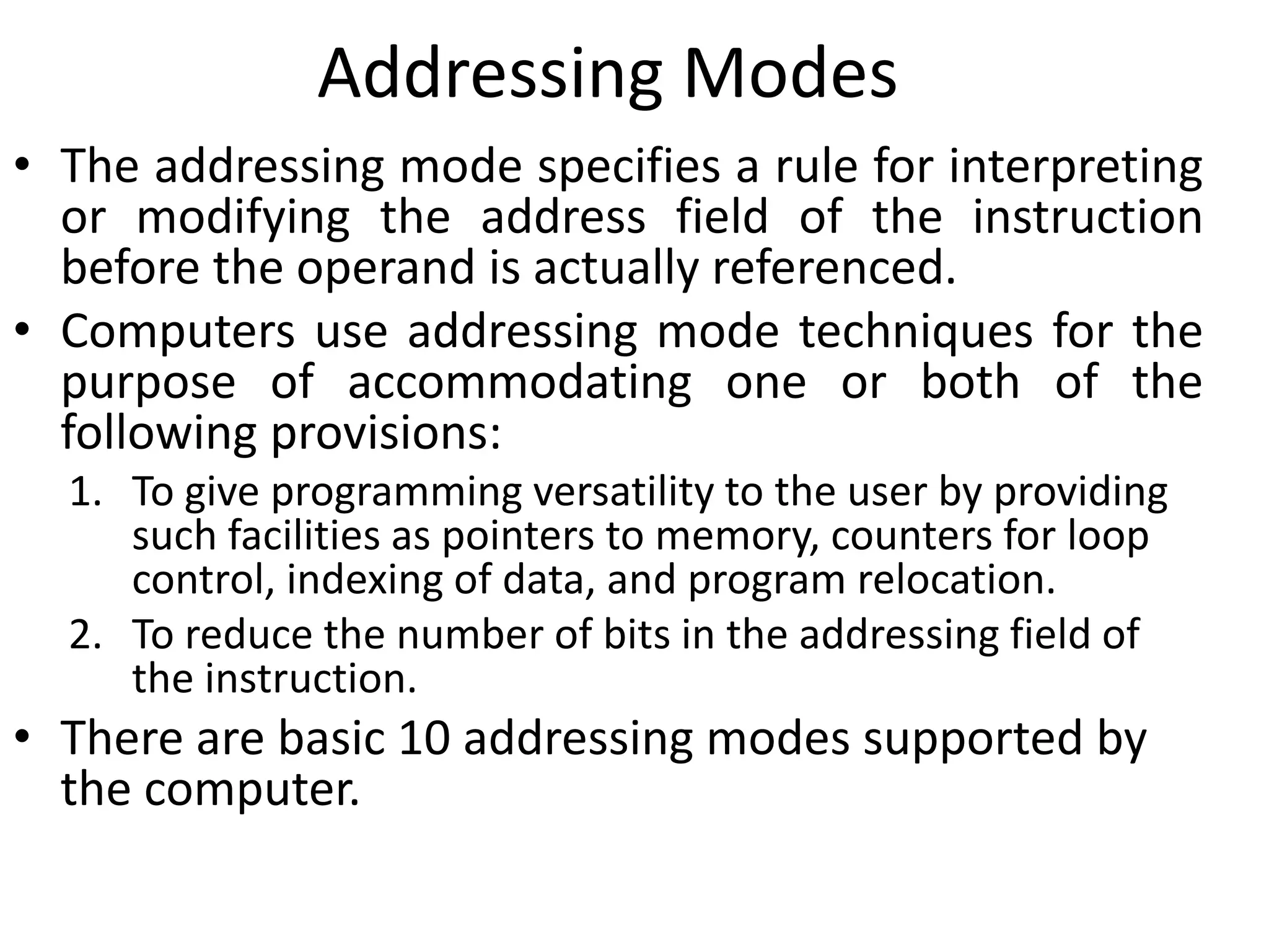Addressing Modes
• The addressing mode specifies a rule for interpreting
or modifying the address field of the instruction
before the operand is actually referenced.
• Computers use addressing mode techniques for the
purpose of accommodating one or both of the
following provisions:
1. To give programming versatility to the user by providing
such facilities as pointers to memory, counters for loop
control, indexing of data, and program relocation.
2. To reduce the number of bits in the addressing field of
the instruction.
• There are basic 10 addressing modes supported by
the computer.
 