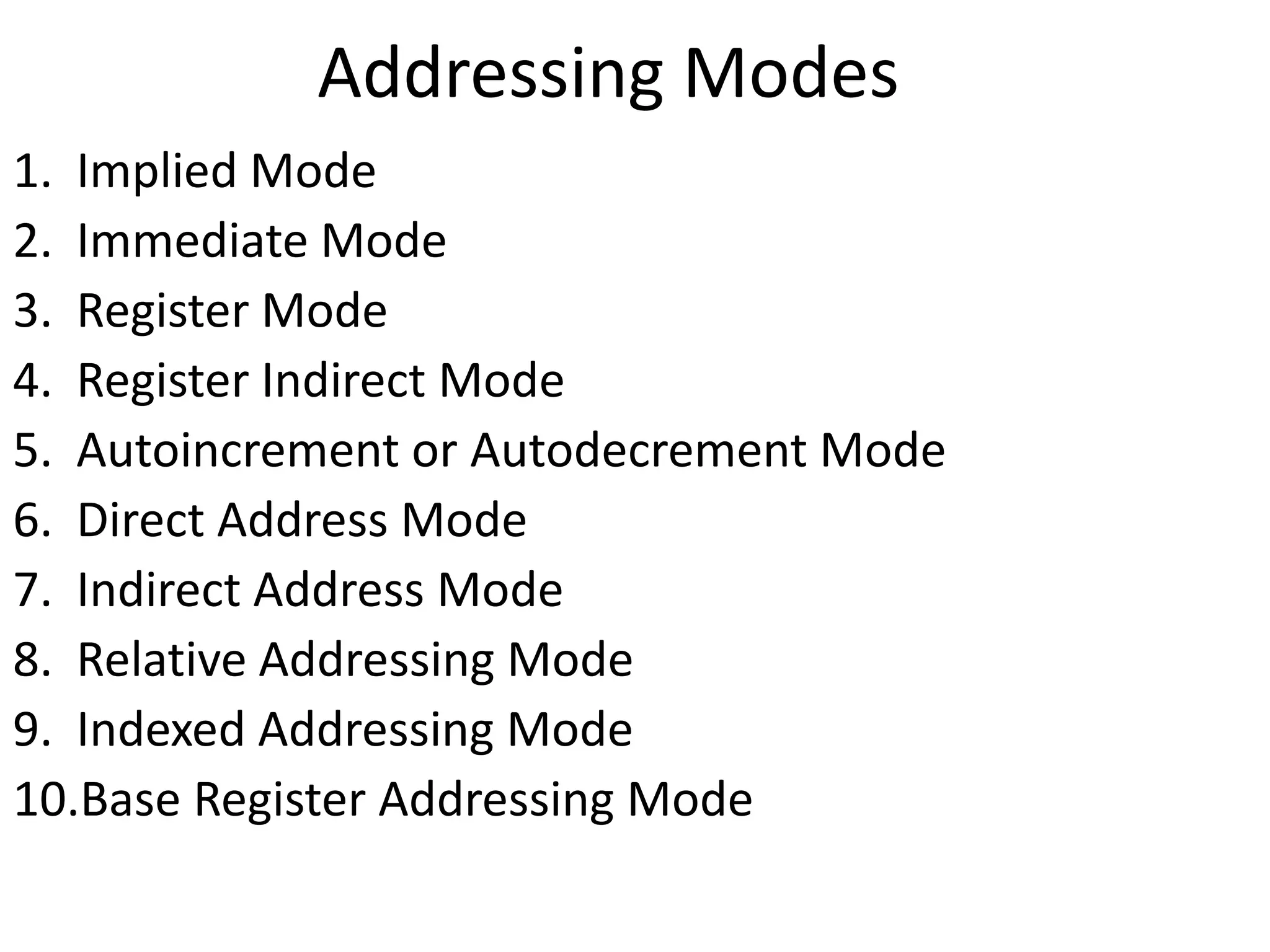 Addressing Modes
1. Implied Mode
2. Immediate Mode
3. Register Mode
4. Register Indirect Mode
5. Autoincrement or Autodecrement Mode
6. Direct Address Mode
7. Indirect Address Mode
8. Relative Addressing Mode
9. Indexed Addressing Mode
10.Base Register Addressing Mode
 