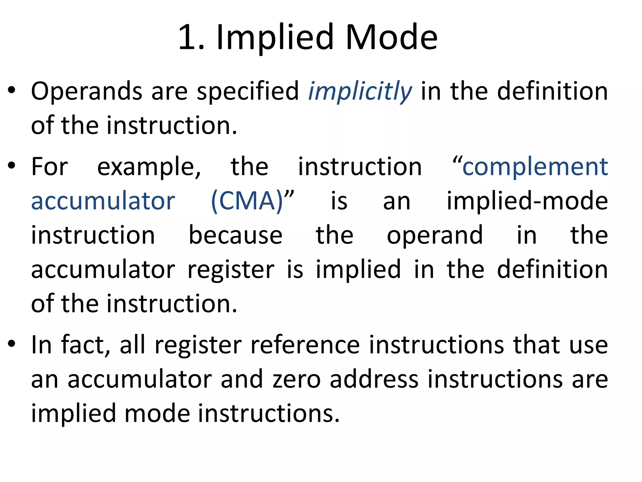 1. Implied Mode
• Operands are specified implicitly in the definition
of the instruction.
• For example, the instruction “complement
accumulator (CMA)” is an implied-mode
instruction because the operand in the
accumulator register is implied in the definition
of the instruction.
• In fact, all register reference instructions that use
an accumulator and zero address instructions are
implied mode instructions.
 