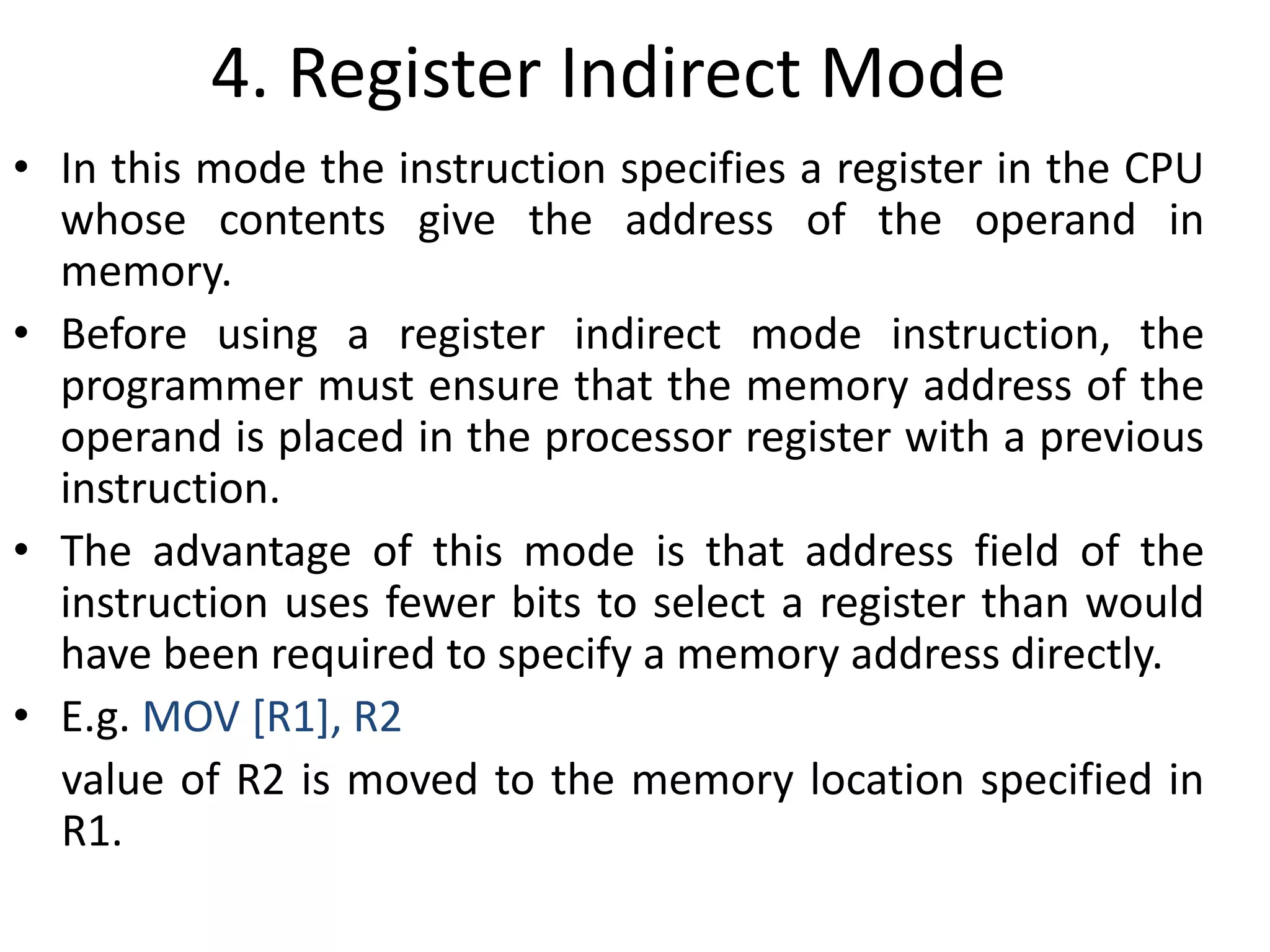 4. Register Indirect Mode
• In this mode the instruction specifies a register in the CPU
whose contents give the address of the operand in
memory.
• Before using a register indirect mode instruction, the
programmer must ensure that the memory address of the
operand is placed in the processor register with a previous
instruction.
• The advantage of this mode is that address field of the
instruction uses fewer bits to select a register than would
have been required to specify a memory address directly.
• E.g. MOV [R1], R2
value of R2 is moved to the memory location specified in
R1.
 