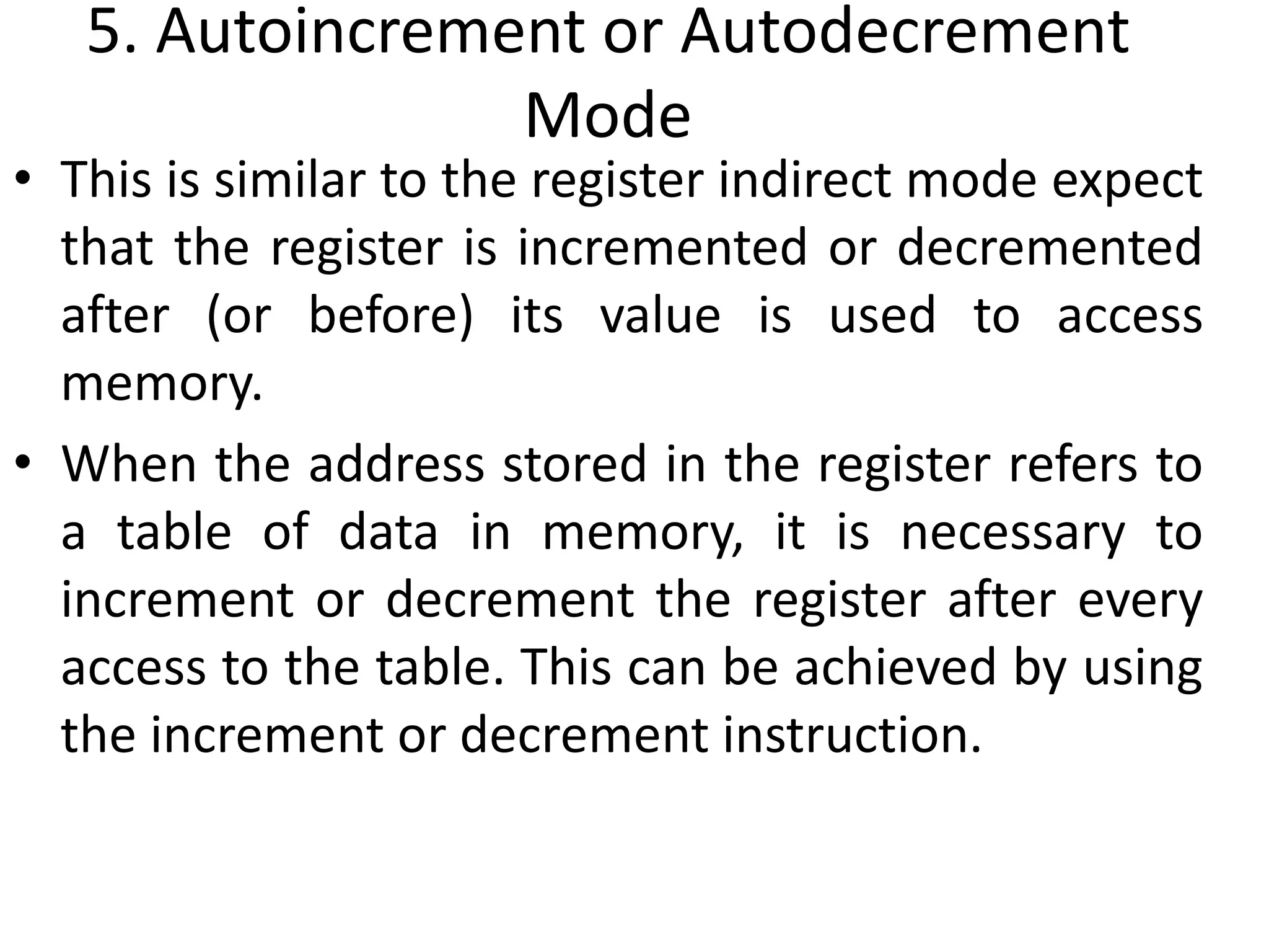 5. Autoincrement or Autodecrement
Mode
• This is similar to the register indirect mode expect
that the register is incremented or decremented
after (or before) its value is used to access
memory.
• When the address stored in the register refers to
a table of data in memory, it is necessary to
increment or decrement the register after every
access to the table. This can be achieved by using
the increment or decrement instruction.
 
