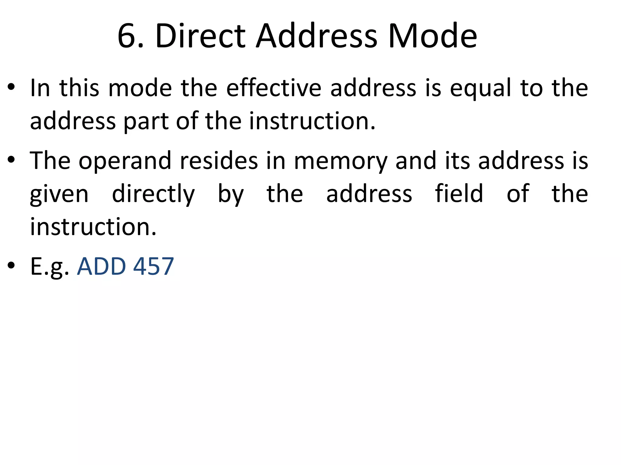 6. Direct Address Mode
• In this mode the effective address is equal to the
address part of the instruction.
• The operand resides in memory and its address is
given directly by the address field of the
instruction.
• E.g. ADD 457
 