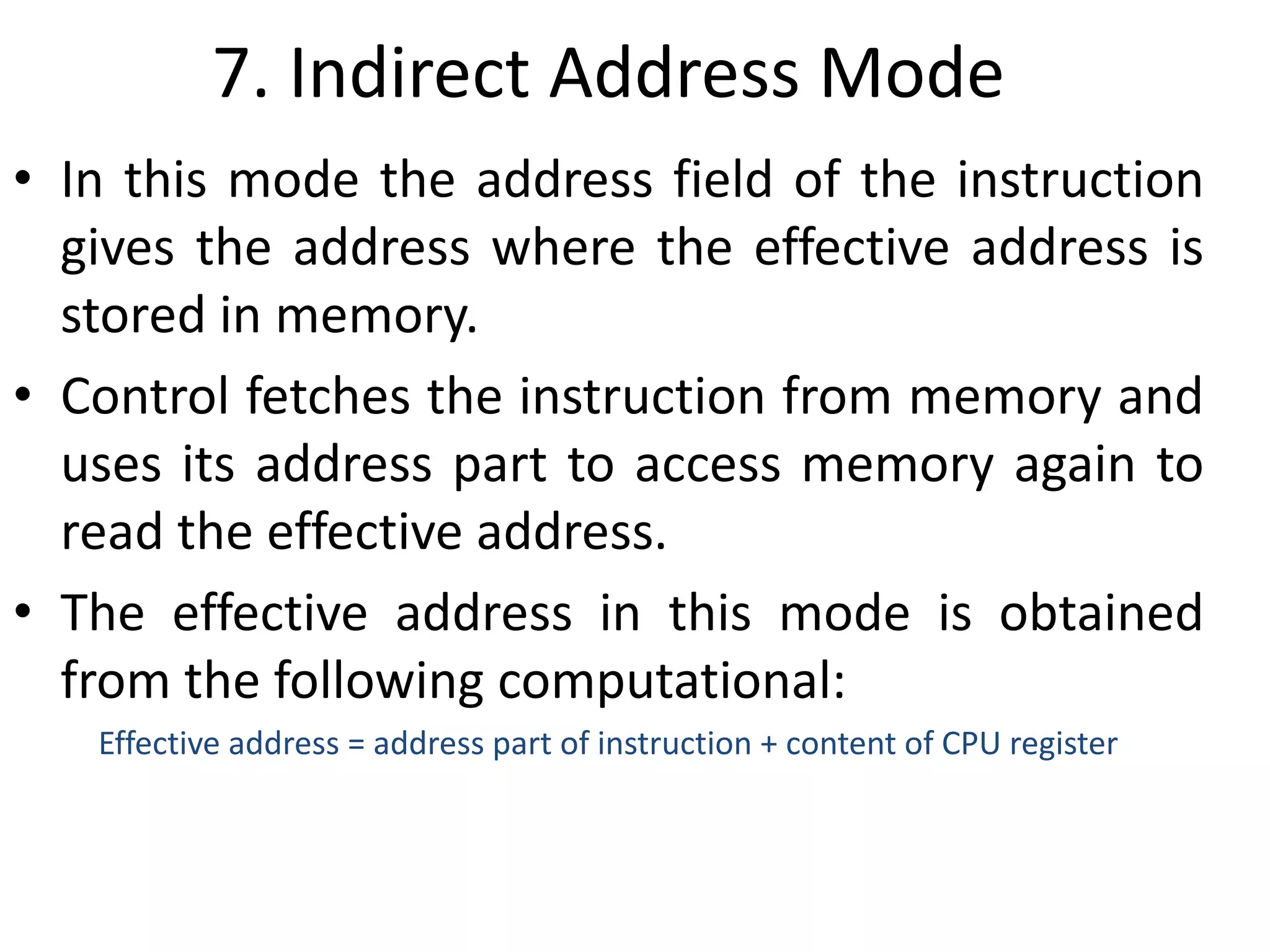 7. Indirect Address Mode
• In this mode the address field of the instruction
gives the address where the effective address is
stored in memory.
• Control fetches the instruction from memory and
uses its address part to access memory again to
read the effective address.
• The effective address in this mode is obtained
from the following computational:
Effective address = address part of instruction + content of CPU register
 
