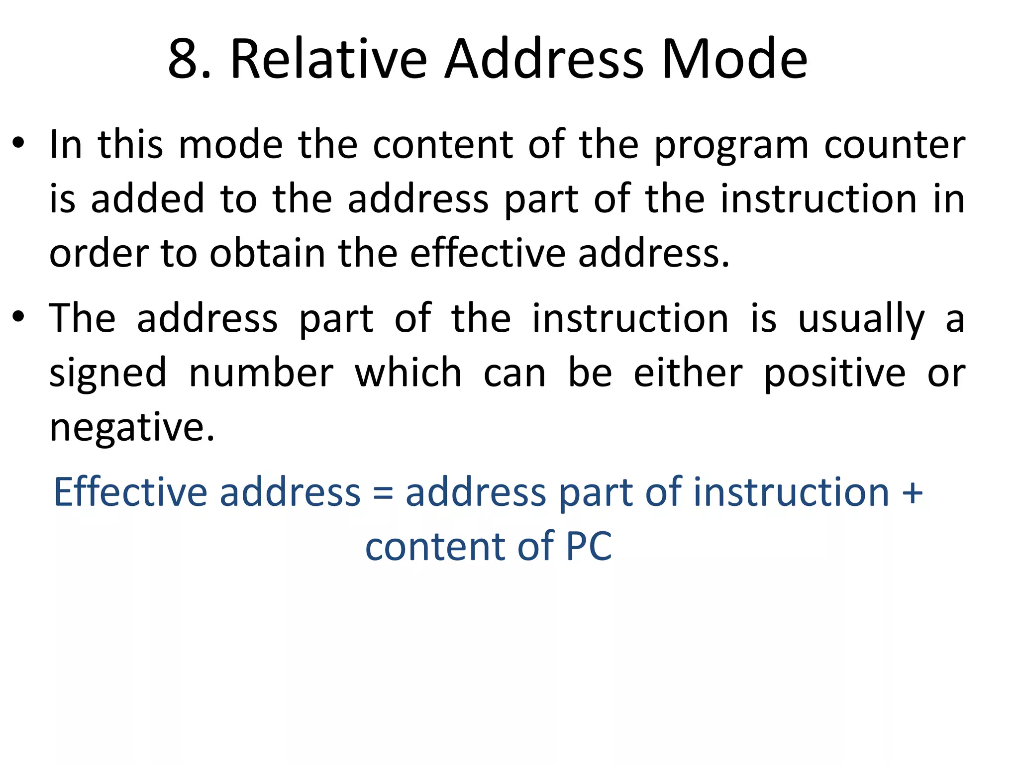 8. Relative Address Mode
• In this mode the content of the program counter
is added to the address part of the instruction in
order to obtain the effective address.
• The address part of the instruction is usually a
signed number which can be either positive or
negative.
Effective address = address part of instruction +
content of PC
 