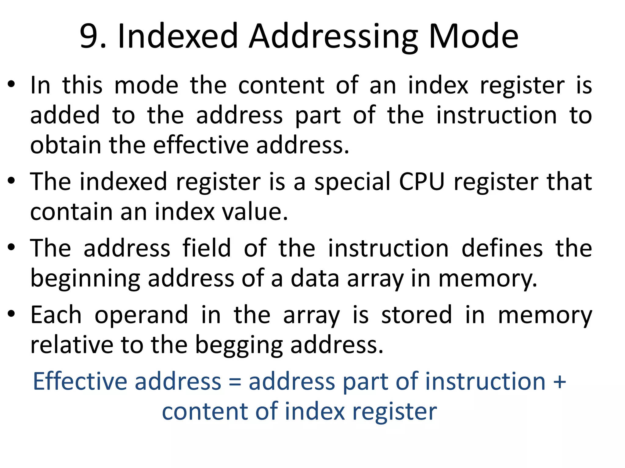 9. Indexed Addressing Mode
• In this mode the content of an index register is
added to the address part of the instruction to
obtain the effective address.
• The indexed register is a special CPU register that
contain an index value.
• The address field of the instruction defines the
beginning address of a data array in memory.
• Each operand in the array is stored in memory
relative to the begging address.
Effective address = address part of instruction +
content of index register
 