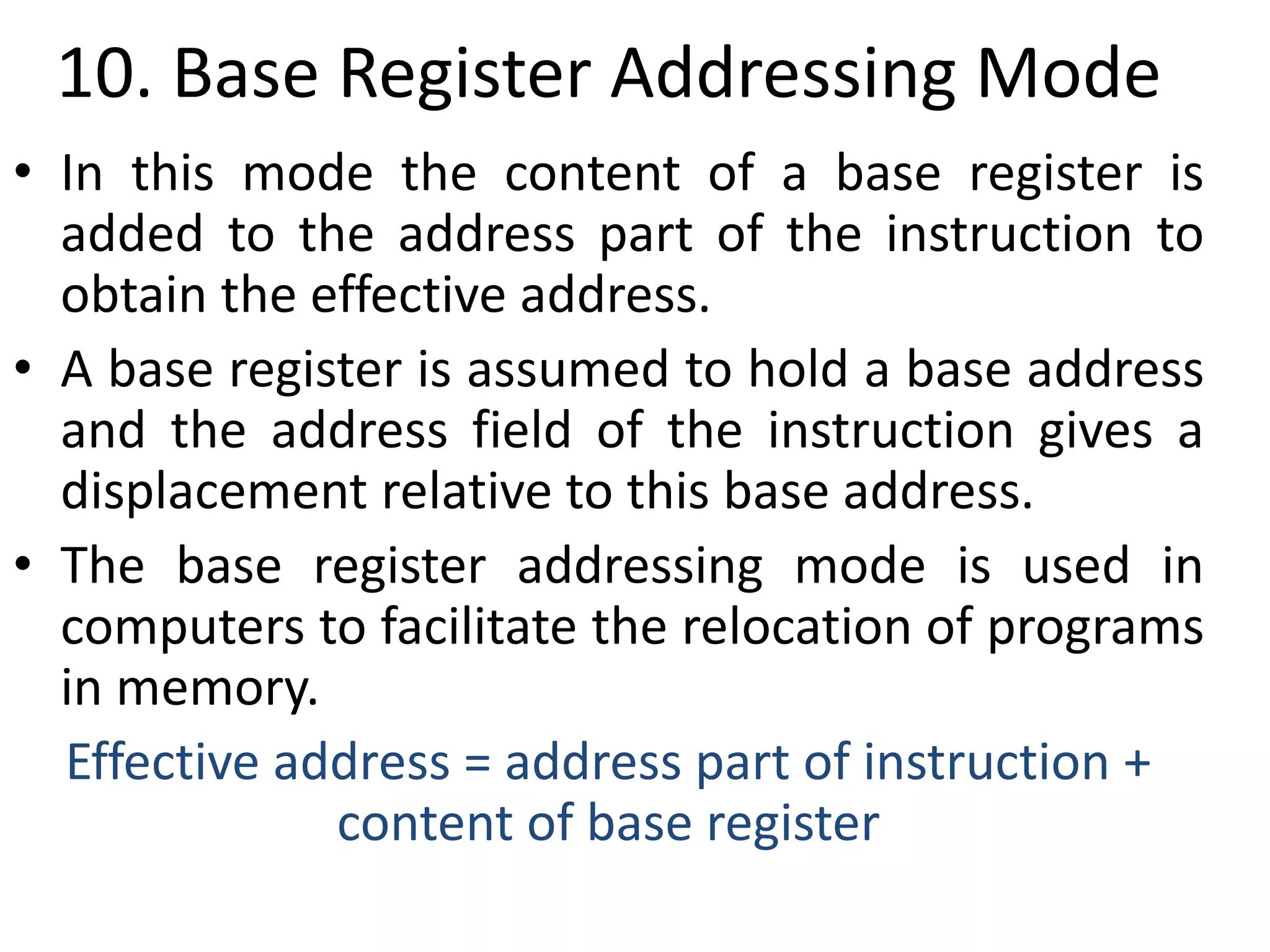 10. Base Register Addressing Mode
• In this mode the content of a base register is
added to the address part of the instruction to
obtain the effective address.
• A base register is assumed to hold a base address
and the address field of the instruction gives a
displacement relative to this base address.
• The base register addressing mode is used in
computers to facilitate the relocation of programs
in memory.
Effective address = address part of instruction +
content of base register
 