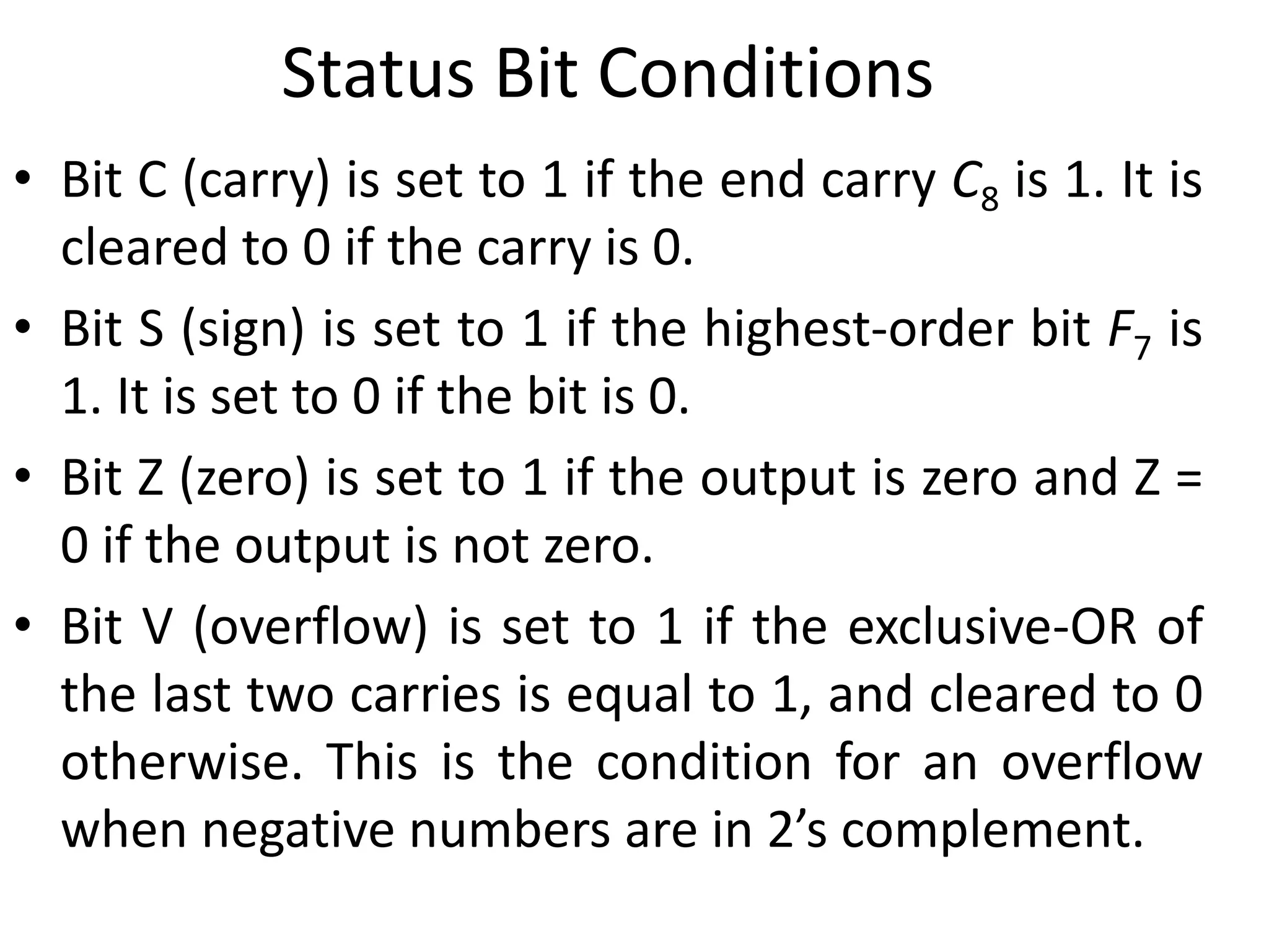 Status Bit Conditions
• Bit C (carry) is set to 1 if the end carry C8 is 1. It is
cleared to 0 if the carry is 0.
• Bit S (sign) is set to 1 if the highest-order bit F7 is
1. It is set to 0 if the bit is 0.
• Bit Z (zero) is set to 1 if the output is zero and Z =
0 if the output is not zero.
• Bit V (overflow) is set to 1 if the exclusive-OR of
the last two carries is equal to 1, and cleared to 0
otherwise. This is the condition for an overflow
when negative numbers are in 2’s complement.
 