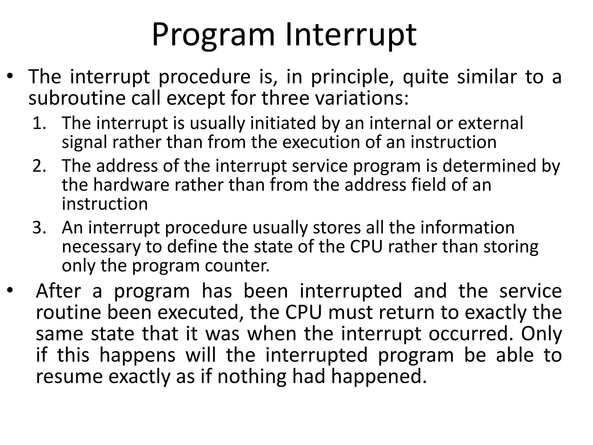 Program Interrupt
• The interrupt procedure is, in principle, quite similar to a
subroutine call except for three variations:
1. The interrupt is usually initiated by an internal or external
signal rather than from the execution of an instruction
2. The address of the interrupt service program is determined by
the hardware rather than from the address field of an
instruction
3. An interrupt procedure usually stores all the information
necessary to define the state of the CPU rather than storing
only the program counter.
• After a program has been interrupted and the service
routine been executed, the CPU must return to exactly the
same state that it was when the interrupt occurred. Only
if this happens will the interrupted program be able to
resume exactly as if nothing had happened.
 