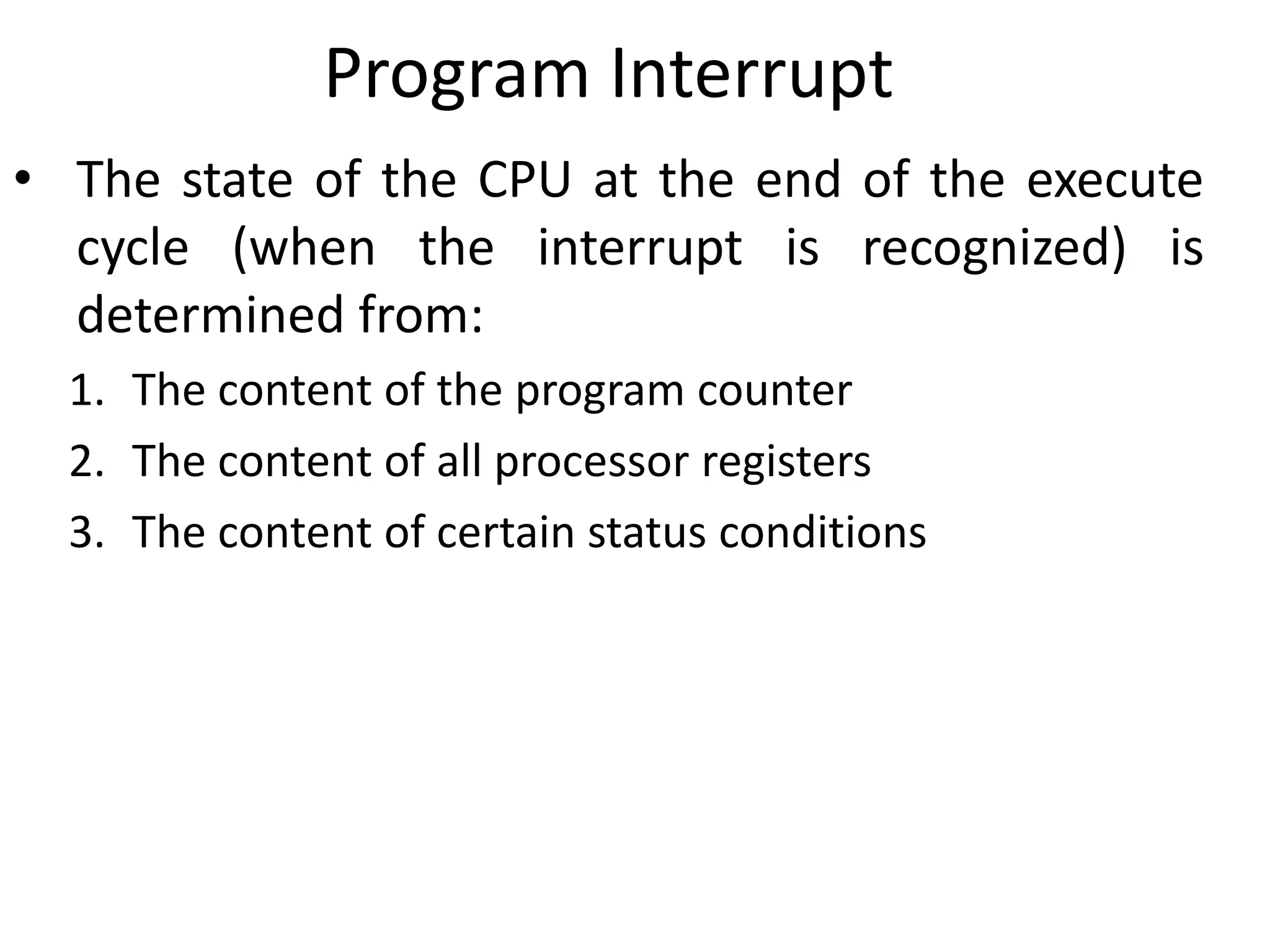Program Interrupt
• The state of the CPU at the end of the execute
cycle (when the interrupt is recognized) is
determined from:
1. The content of the program counter
2. The content of all processor registers
3. The content of certain status conditions
 