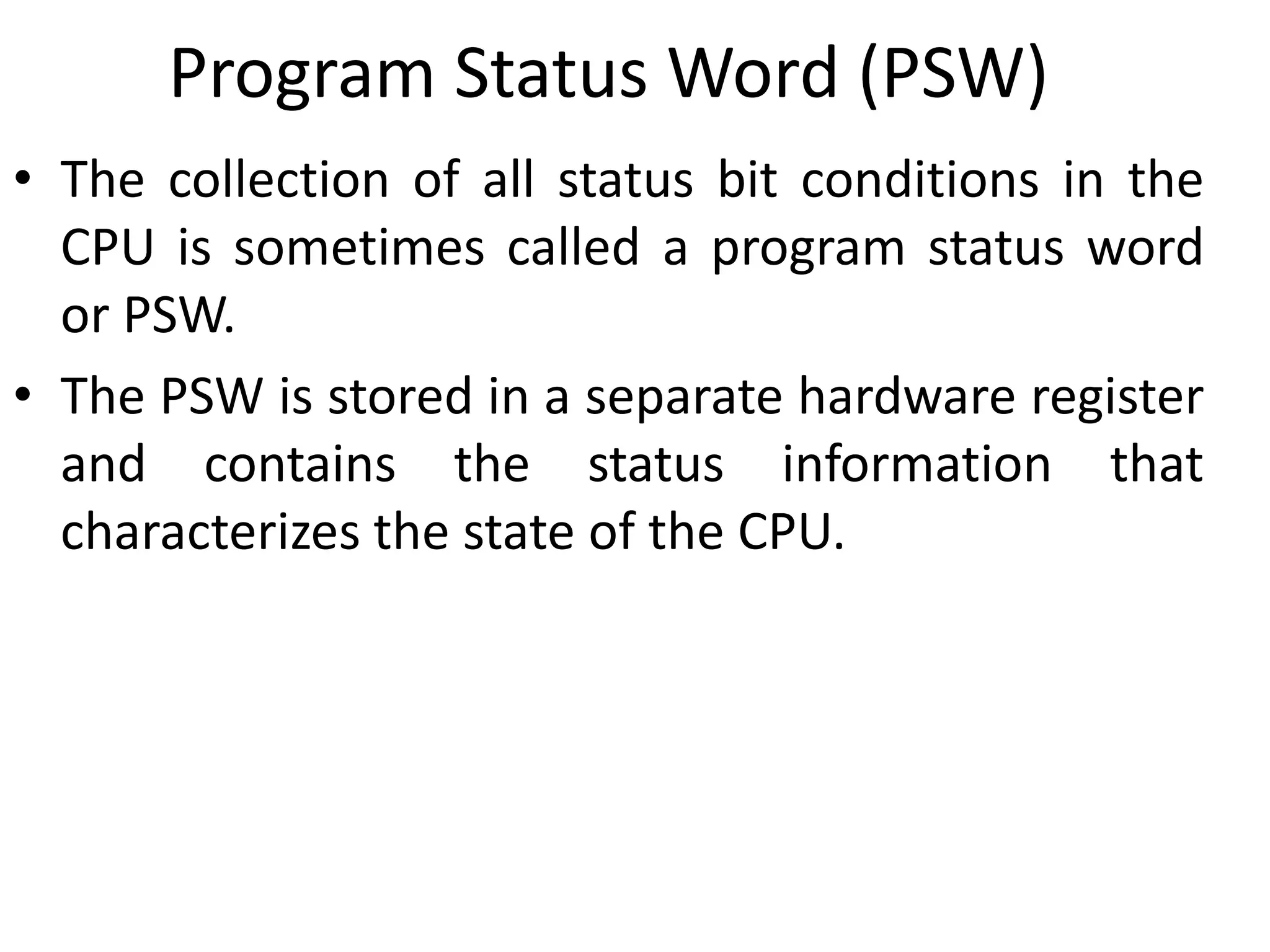 Program Status Word (PSW)
• The collection of all status bit conditions in the
CPU is sometimes called a program status word
or PSW.
• The PSW is stored in a separate hardware register
and contains the status information that
characterizes the state of the CPU.
 