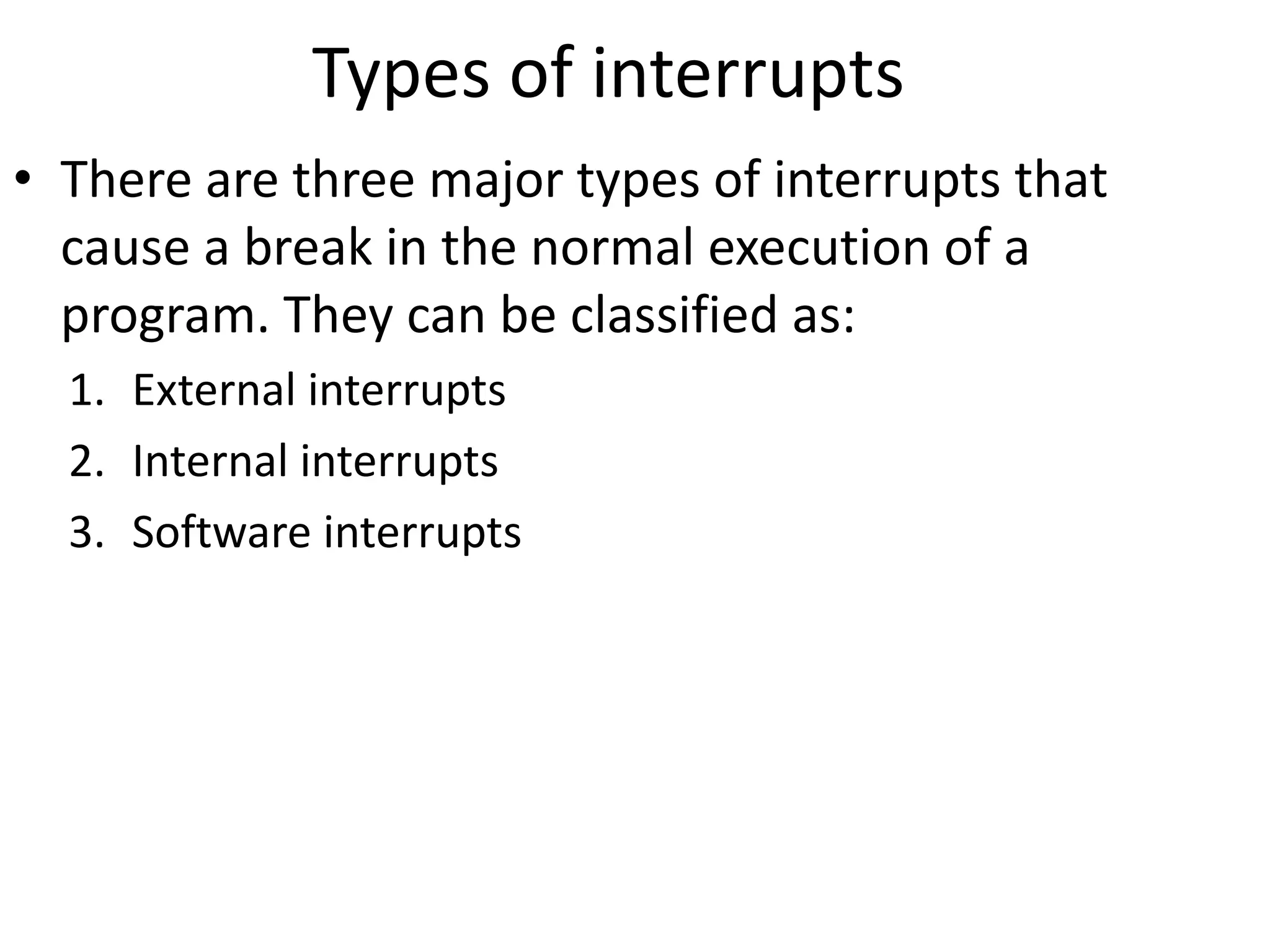 Types of interrupts
• There are three major types of interrupts that
cause a break in the normal execution of a
program. They can be classified as:
1. External interrupts
2. Internal interrupts
3. Software interrupts
 