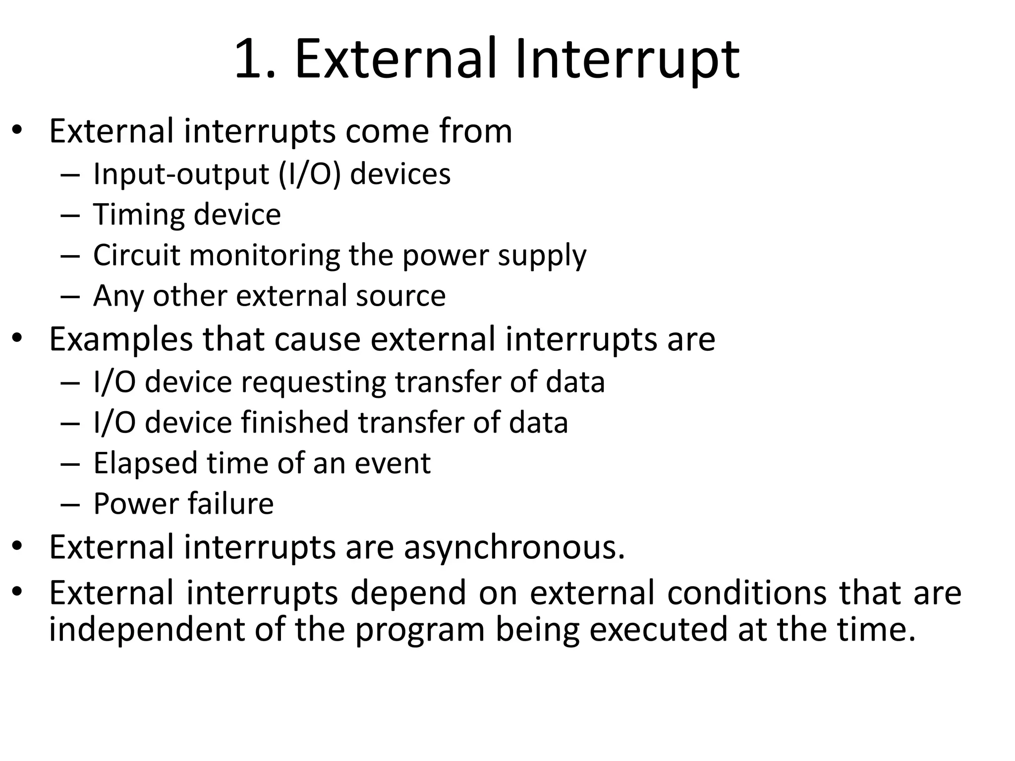 1. External Interrupt
• External interrupts come from
– Input-output (I/O) devices
– Timing device
– Circuit monitoring the power supply
– Any other external source
• Examples that cause external interrupts are
– I/O device requesting transfer of data
– I/O device finished transfer of data
– Elapsed time of an event
– Power failure
• External interrupts are asynchronous.
• External interrupts depend on external conditions that are
independent of the program being executed at the time.
 