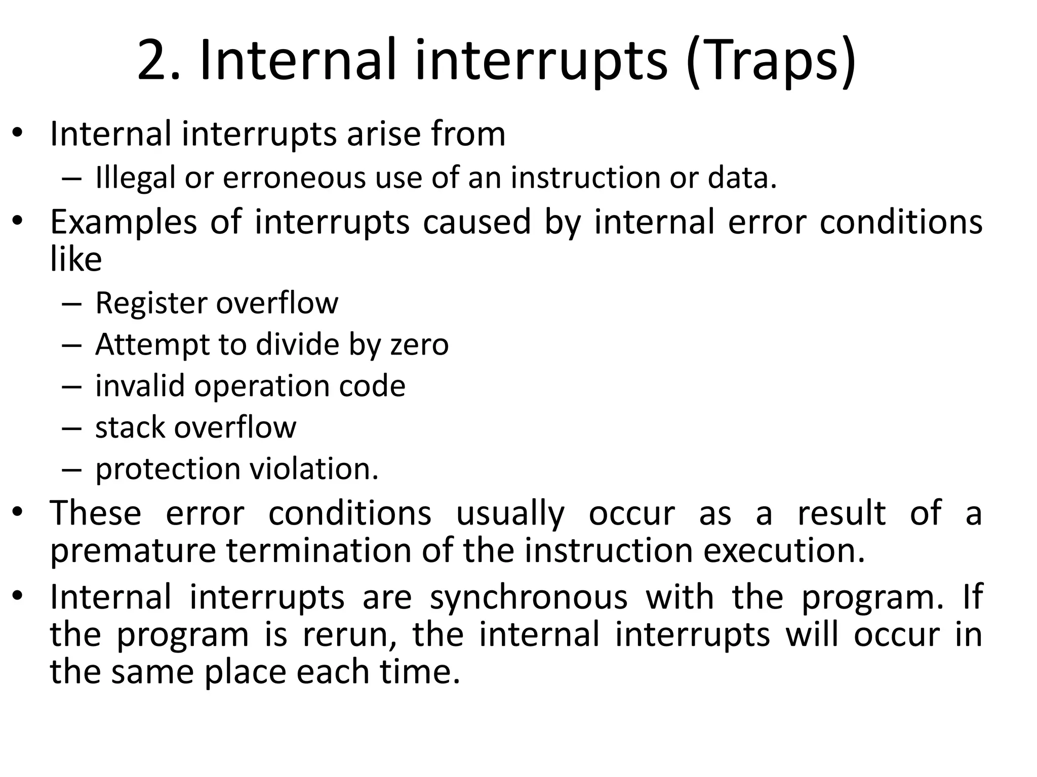 2. Internal interrupts (Traps)
• Internal interrupts arise from
– Illegal or erroneous use of an instruction or data.
• Examples of interrupts caused by internal error conditions
like
– Register overflow
– Attempt to divide by zero
– invalid operation code
– stack overflow
– protection violation.
• These error conditions usually occur as a result of a
premature termination of the instruction execution.
• Internal interrupts are synchronous with the program. If
the program is rerun, the internal interrupts will occur in
the same place each time.
 
