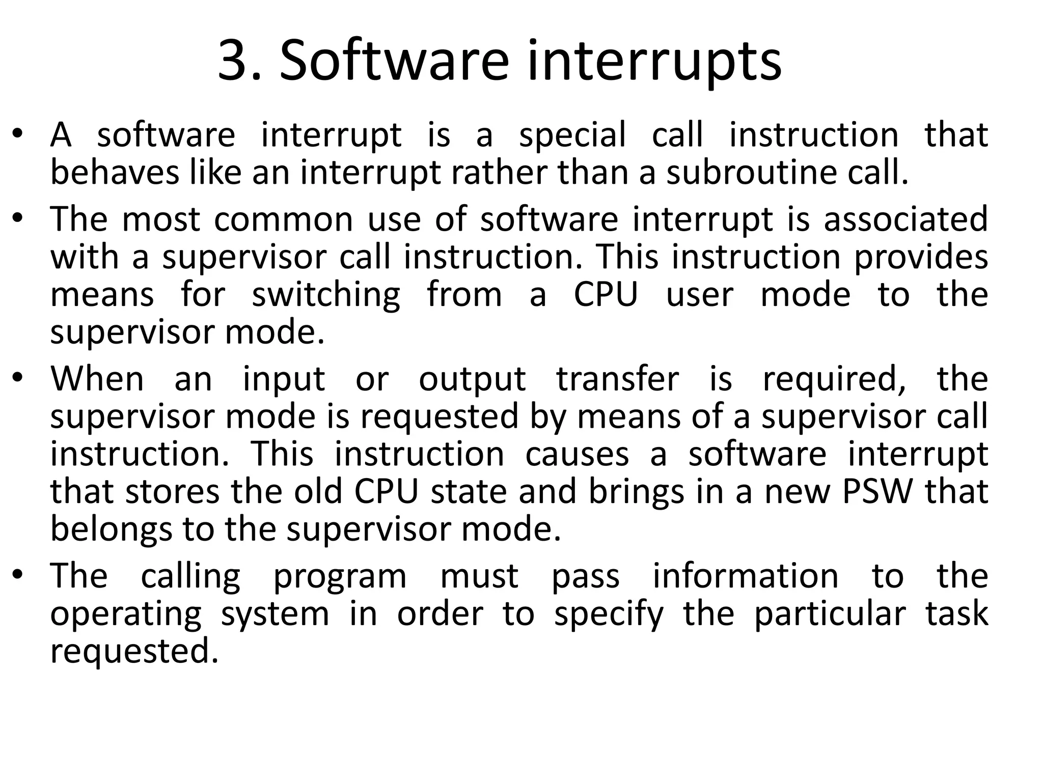 3. Software interrupts
• A software interrupt is a special call instruction that
behaves like an interrupt rather than a subroutine call.
• The most common use of software interrupt is associated
with a supervisor call instruction. This instruction provides
means for switching from a CPU user mode to the
supervisor mode.
• When an input or output transfer is required, the
supervisor mode is requested by means of a supervisor call
instruction. This instruction causes a software interrupt
that stores the old CPU state and brings in a new PSW that
belongs to the supervisor mode.
• The calling program must pass information to the
operating system in order to specify the particular task
requested.
 