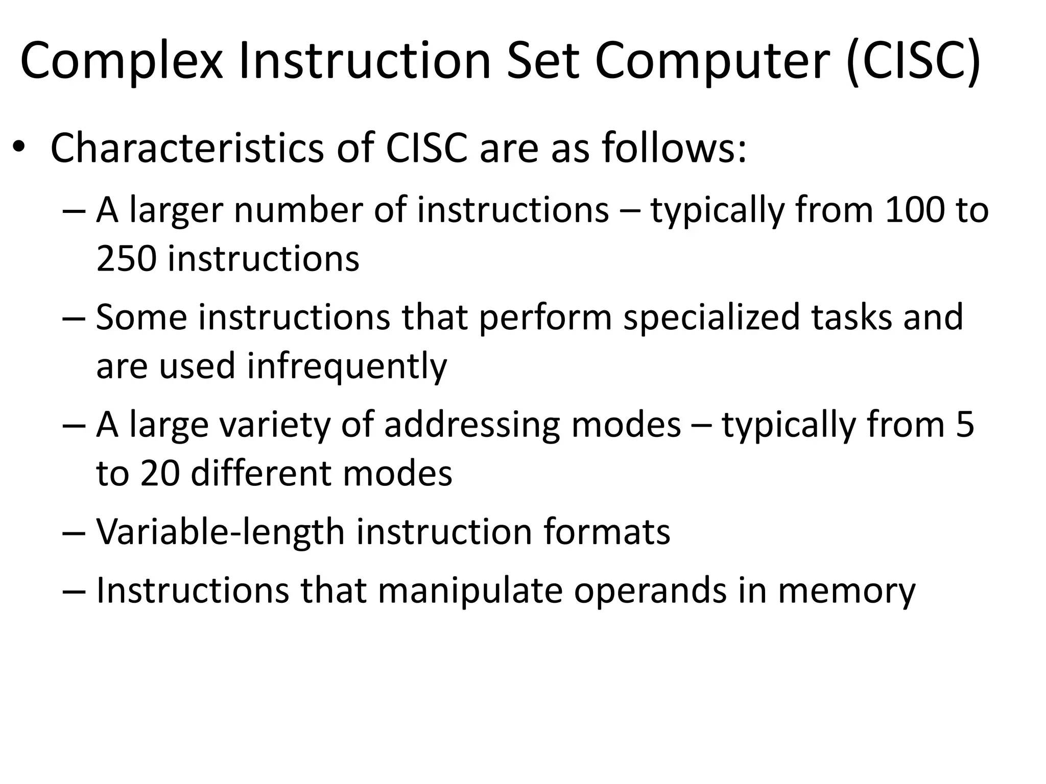 Complex Instruction Set Computer (CISC)
• Characteristics of CISC are as follows:
– A larger number of instructions – typically from 100 to
250 instructions
– Some instructions that perform specialized tasks and
are used infrequently
– A large variety of addressing modes – typically from 5
to 20 different modes
– Variable-length instruction formats
– Instructions that manipulate operands in memory
 