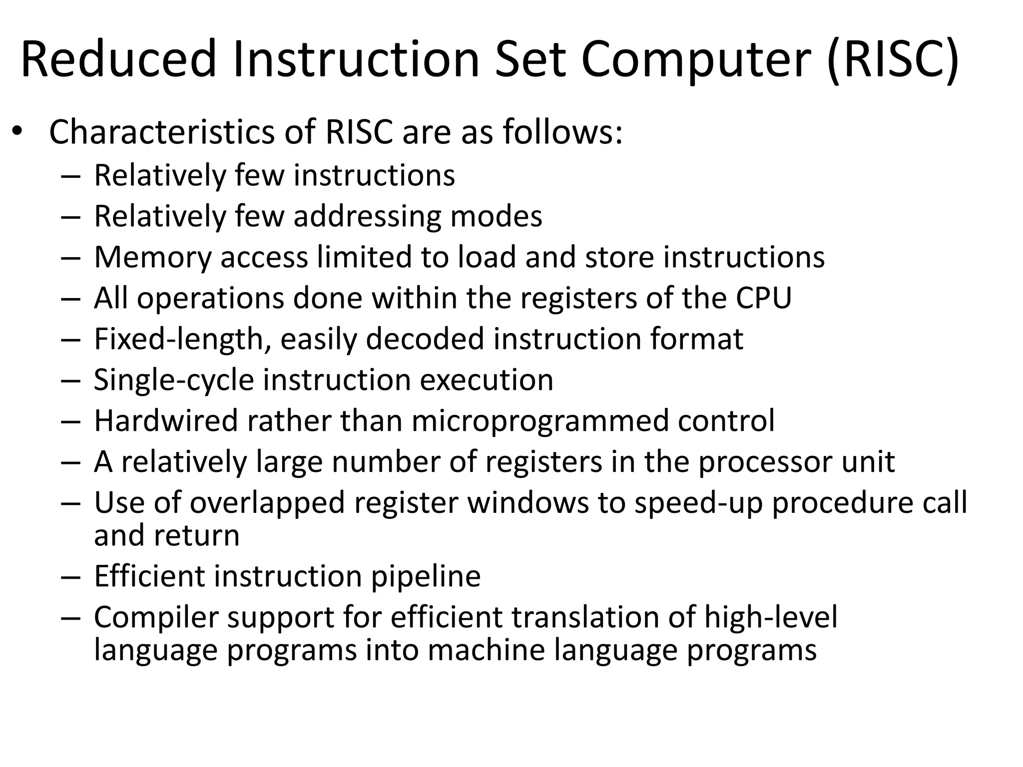 Reduced Instruction Set Computer (RISC)
• Characteristics of RISC are as follows:
– Relatively few instructions
– Relatively few addressing modes
– Memory access limited to load and store instructions
– All operations done within the registers of the CPU
– Fixed-length, easily decoded instruction format
– Single-cycle instruction execution
– Hardwired rather than microprogrammed control
– A relatively large number of registers in the processor unit
– Use of overlapped register windows to speed-up procedure call
and return
– Efficient instruction pipeline
– Compiler support for efficient translation of high-level
language programs into machine language programs
 