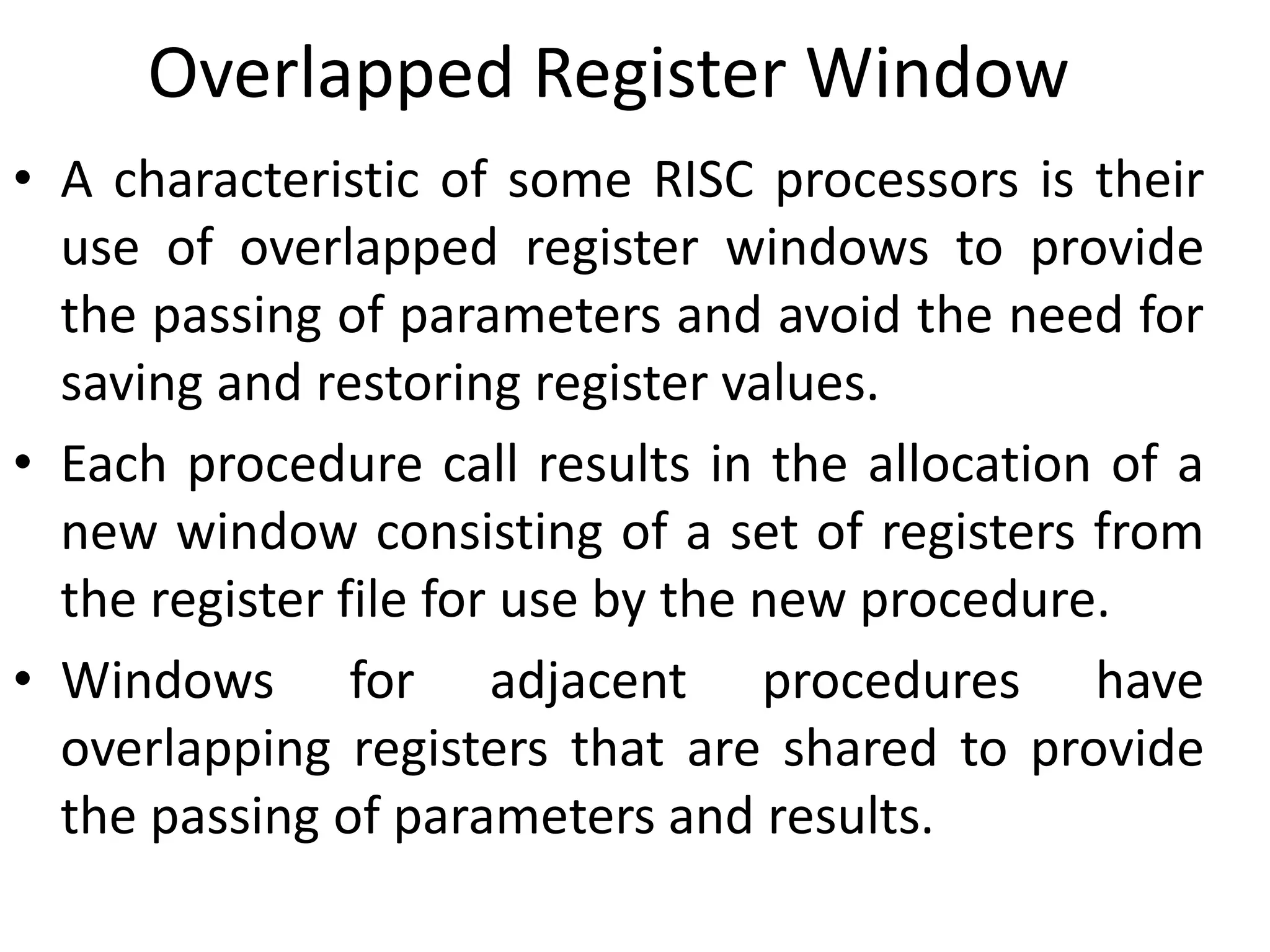 Overlapped Register Window
• A characteristic of some RISC processors is their
use of overlapped register windows to provide
the passing of parameters and avoid the need for
saving and restoring register values.
• Each procedure call results in the allocation of a
new window consisting of a set of registers from
the register file for use by the new procedure.
• Windows for adjacent procedures have
overlapping registers that are shared to provide
the passing of parameters and results.
 
