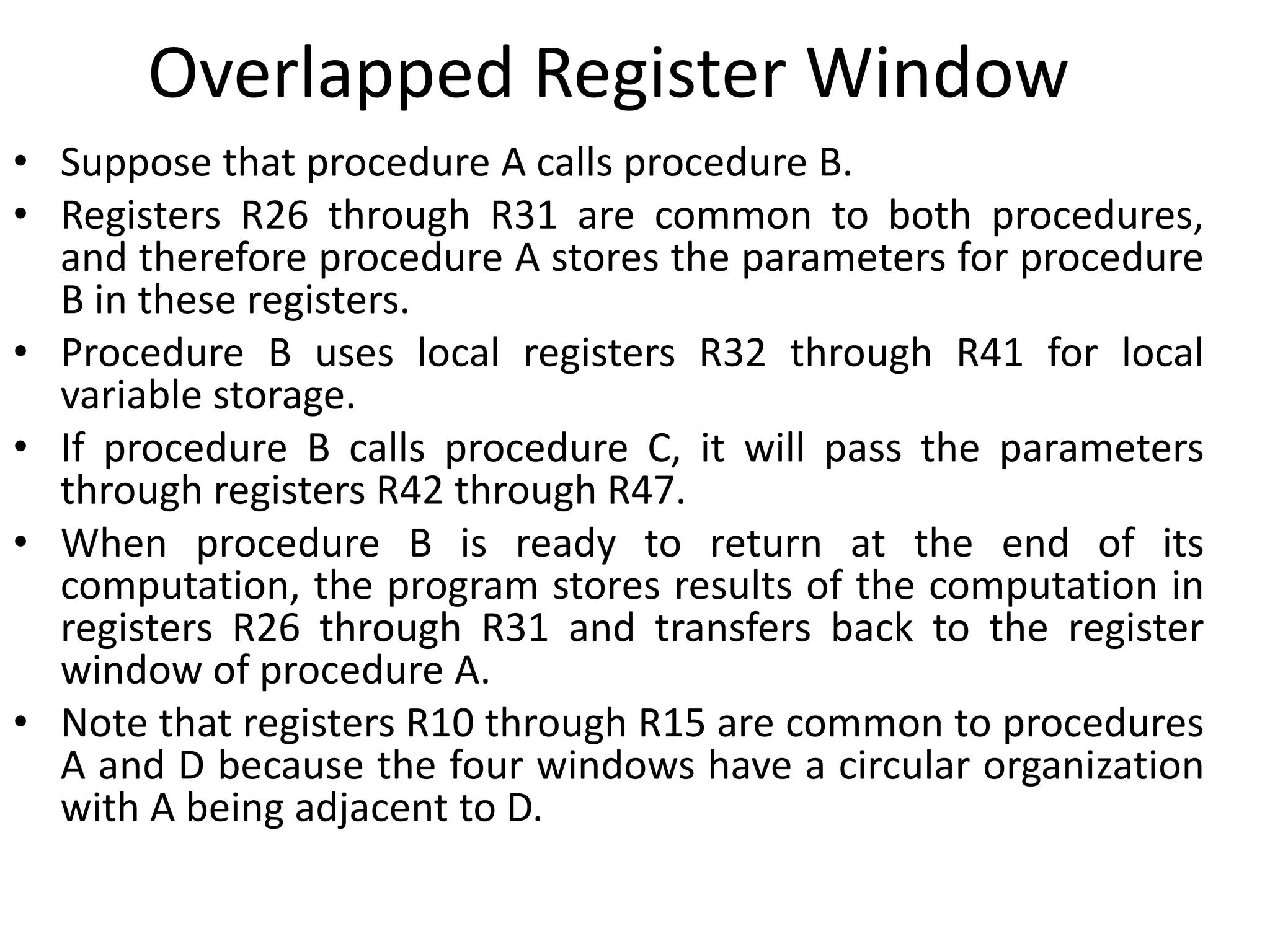 Overlapped Register Window
• Suppose that procedure A calls procedure B.
• Registers R26 through R31 are common to both procedures,
and therefore procedure A stores the parameters for procedure
B in these registers.
• Procedure B uses local registers R32 through R41 for local
variable storage.
• If procedure B calls procedure C, it will pass the parameters
through registers R42 through R47.
• When procedure B is ready to return at the end of its
computation, the program stores results of the computation in
registers R26 through R31 and transfers back to the register
window of procedure A.
• Note that registers R10 through R15 are common to procedures
A and D because the four windows have a circular organization
with A being adjacent to D.
 