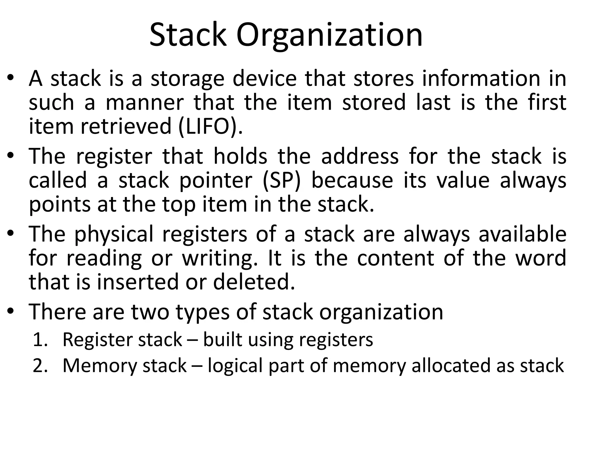 Stack Organization
• A stack is a storage device that stores information in
such a manner that the item stored last is the first
item retrieved (LIFO).
• The register that holds the address for the stack is
called a stack pointer (SP) because its value always
points at the top item in the stack.
• The physical registers of a stack are always available
for reading or writing. It is the content of the word
that is inserted or deleted.
• There are two types of stack organization
1. Register stack – built using registers
2. Memory stack – logical part of memory allocated as stack
 