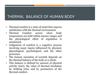 THERMAL BALANCE OF HUMAN BODY
• Thermal comfort is a state of mind that express
satisfaction with the thermal environment.
• Thermal Comfort occurs when body
temperature are held within narrow ranges and
the physiological effort of regulation is
minimized.
• Judgement of comfort is a cognitive process
involving many inputs influenced by physical,
physiological, psychological, and the other
processes.
• The human sensation of warmth depends on
the thermal balance of the body as a whole.
• This balance is defined by amount of physical
activity (met), the value of thermal insulation
by clothing (clo), and by parameters of the
thermal comfort.
 