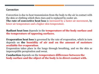 Convection
Convection is due to heat transmission from the body to the air in contact with
the skin or clothing which then rises and is replaced by cooler air.
The rate of convective heat loss is increased by a faster air movement, by
lower air temperature and a higher skin temperature.
Radiant heat loss depends in the temperature of the body surface and
the temperature of opposing surfaces.
Evaporation heat loss is governed by the rate of evaporation, which in turn
depends on the humidity of air and on the amount of moisture
available for evaporation.
Evaporation takes place in the lungs through breathing, and on the skin as
imperceptible perspiration and sweat.
Conduction depends on the temperature difference between the
body surface and the object of the body is in direct contact with.
 