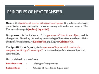 PRINCIPLES OF HEAT TRANSFER
Heat is the transfer of energy between two systems. It is a form of energy
presented as molecular motion or as electromagnetic radiation in space. The
The unit of energy is Joules J (kg m2/s2).
Temperature is the indicator of the presence of heat in an object, and is
changed or affected by the adding or removing of heat from the object. Units
Units of Temperature are Kelvin (°K) and Degree Celsius (°C).
The Specific Heat Capacity is the amount of heat needed to raise the
temperature of 1kg of a mass by 1°C. It is the relationship between heat and
temperature.
Heat is divided into two forms
Sensible Heat = change of temperature
Latent Heat = Change of state (solid-liquid-gas)
 
