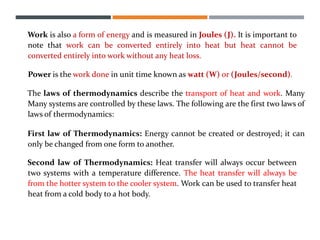 Work is also a form of energy and is measured in Joules (J). It is important to
note that work can be converted entirely into heat but heat cannot be
converted entirely into work without any heat loss.
Power is the work done in unit time known as watt (W) or (Joules/second).
The laws of thermodynamics describe the transport of heat and work. Many
Many systems are controlled by these laws. The following are the first two laws of
laws of thermodynamics:
First law of Thermodynamics: Energy cannot be created or destroyed; it can
only be changed from one form to another.
Second law of Thermodynamics: Heat transfer will always occur between
two systems with a temperature difference. The heat transfer will always be
from the hotter system to the cooler system. Work can be used to transfer heat
heat from a cold body to a hot body.
 