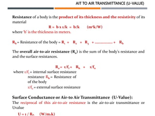 AIT TO AIR TRANSMITTANCE (U-VALUE)
Resistance of a body is the product of its thickness and the resistivity of its
material
R = b x 1/k = b/k (m2k/W)
where ‘b’ is the thickness in meters.
Rb = Resistance of the body = R1 + R2 + R3 + ................ + Rb
The overall air-to-air resistance (Ra) is the sum of the body's resistance and
and the surface resistances.
Ra = 1/fi + Rb + 1/fo
where 1/fi = internal surface resistance
resistance Rb = Resistance of
of the body
1/fo = external surface resistance
Surface Conductance or Air-to Air Transmittance (U-Value):
The reciprocal of this air-to-air resistance is the air-to-air transmittance or
Uvalue
U = 1 / Ra. (W/m2k)
 