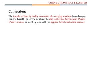 Convection:
The transfer of heat by bodily movement of a carrying medium (usually a gas
gas or a liquid). This movement may be due to thermal forces alone (Passive
(Passive means) or may be propelled by an applied force (mechanical means).
CONVECTION HEAT TRANSFER
 