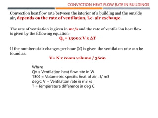 CONVECTION HEAT FLOW RATE IN BUILDINGS
Convection heat flow rate between the interior of a building and the outside
air, depends on the rate of ventilation, i.e. air exchange.
The rate of ventilation is given in m3/s and the rate of ventilation heat flow
is given by the following equation
Qv = 1300 x V x ΔT
If the number of air changes per hour (N) is given the ventilation rate can be
found as:
V= N x room volume / 3600
Where
Qv = Ventilation heat flow rate in W
1300 = Volumetric specific heat of air , J/ m3
deg C V = Ventilation rate in m3 /s
T = Temperature difference in deg C
 