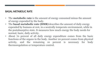 • The metabolic rate is the amount of energy consumed minus the amount
of energy expended by the body.
• The basal metabolic rate (BMR) describes the amount of daily energy
expended by humans at rest, in a neutrally temperate environment, while in
the postabsorptive state. It measures how much energy the body needs for
normal, basic, daily activity.
• About 70 percent of all daily energy expenditure comes from the basic
functions of the organs in the body. Another 20 percent comes from physical
activity, and the remaining 10 percent is necessary for body
thermoregulation or temperature control.
BASAL METABOLIC RATE
 