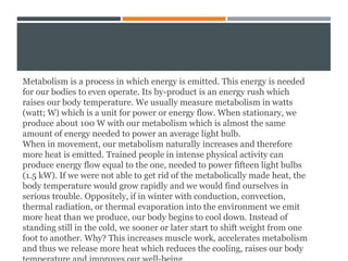 Metabolism is a process in which energy is emitted. This energy is needed
for our bodies to even operate. Its by-product is an energy rush which
raises our body temperature. We usually measure metabolism in watts
(watt; W) which is a unit for power or energy flow. When stationary, we
produce about 100 W with our metabolism which is almost the same
amount of energy needed to power an average light bulb.
When in movement, our metabolism naturally increases and therefore
more heat is emitted. Trained people in intense physical activity can
produce energy flow equal to the one, needed to power fifteen light bulbs
(1.5 kW). If we were not able to get rid of the metabolically made heat, the
body temperature would grow rapidly and we would find ourselves in
serious trouble. Oppositely, if in winter with conduction, convection,
thermal radiation, or thermal evaporation into the environment we emit
more heat than we produce, our body begins to cool down. Instead of
standing still in the cold, we sooner or later start to shift weight from one
foot to another. Why? This increases muscle work, accelerates metabolism
and thus we release more heat which reduces the cooling, raises our body
 