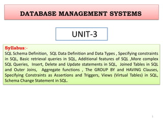 DATABASE MANAGEMENT SYSTEMS
UNIT-3
Syllabus:-
SQL Schema Definition, SQL Data Definition and Data Types , Specifying constraints
in SQL, Basic retrieval queries in SQL, Additional features of SQL ,More complex
SQL Queries, Insert, Delete and Update statements in SQL, Joined Tables in SQL
and Outer Joins, Aggregate functions , The GROUP BY and HAVING Clauses,
Specifying Constraints as Assertions and Triggers, Views (Virtual Tables) in SQL,
Schema Change Statement in SQL.
1
 