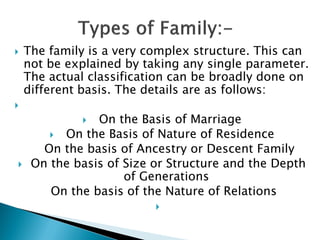  The family is a very complex structure. This can
not be explained by taking any single parameter.
The actual classification can be broadly done on
different basis. The details are as follows:

 On the Basis of Marriage
 On the Basis of Nature of Residence
On the basis of Ancestry or Descent Family
 On the basis of Size or Structure and the Depth
of Generations
On the basis of the Nature of Relations

 