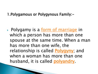 1.Polygamous or Polygynous Family:-
 Polygamy is a form of marriage in
which a person has more than one
spouse at the same time. When a man
has more than one wife, the
relationship is called Polygyny; and
when a woman has more than one
husband, it is called polyandry.
 