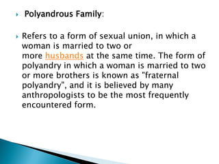  Polyandrous Family:
 Refers to a form of sexual union, in which a
woman is married to two or
more husbands at the same time. The form of
polyandry in which a woman is married to two
or more brothers is known as "fraternal
polyandry", and it is believed by many
anthropologists to be the most frequently
encountered form.
 