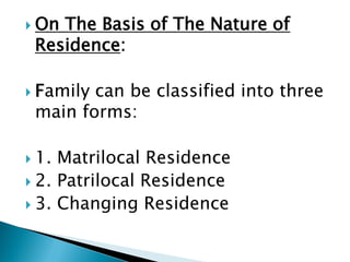  On The Basis of The Nature of
Residence:
 Family can be classified into three
main forms:
 1. Matrilocal Residence
 2. Patrilocal Residence
 3. Changing Residence
 