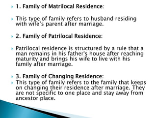  1. Family of Matrilocal Residence:
 This type of family refers to husband residing
with wife’s parent after marriage.
 2. Family of Patrilocal Residence:
 Patrilocal residence is structured by a rule that a
man remains in his father's house after reaching
maturity and brings his wife to live with his
family after marriage.
 3. Family of Changing Residence:
 This type of family refers to the family that keeps
on changing their residence after marriage. They
are not specific to one place and stay away from
ancestor place.

 