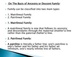  On The Basis of Ancestry or Descent Family:
 Family can be classified into two main types
 1. Matrilineal Family
 2. Patrilineal Family
 1. Matrilineal Family:
 A matrilineal family is one that follows its ancestry
and descendants through the maternal (mother's) line
rather than the paternal (father's) line.
 2. Patrilineal Family:

 A patriline is literally a father line; one's patriline is
one's father and his father and his father ad
infinitum, one's nearly infinite line of fathers.
 