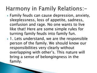  Family feuds can cause depression, anxiety,
sleeplessness, loss of appetite, sadness,
confusion and rage. No one wants to live
like that! Here are some simple rules for
turning family feuds into family fun.
 1. Lets understand, we are the responsible
person of the family. We should know our
responsibilities very clearly without
overlapping with other’s. This nature will
bring a sense of belongingness in the
family.
 