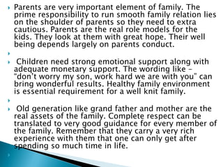  Parents are very important element of family. The
prime responsibility to run smooth family relation lies
on the shoulder of parents so they need to extra
cautious. Parents are the real role models for the
kids. They look at them with great hope. Their well
being depends largely on parents conduct.

 Children need strong emotional support along with
adequate monetary support. The wording like –
“don’t worry my son, work hard we are with you” can
bring wonderful results. Healthy family environment
is essential requirement for a well knit family.

 Old generation like grand father and mother are the
real assets of the family. Complete respect can be
translated to very good guidance for every member of
the family. Remember that they carry a very rich
experience with them that one can only get after
spending so much time in life.

 